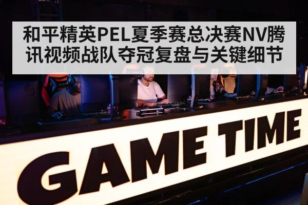 和平精英PEL夏季赛总决赛NV腾讯视频战队夺冠复盘与关键细节 - kaiyun