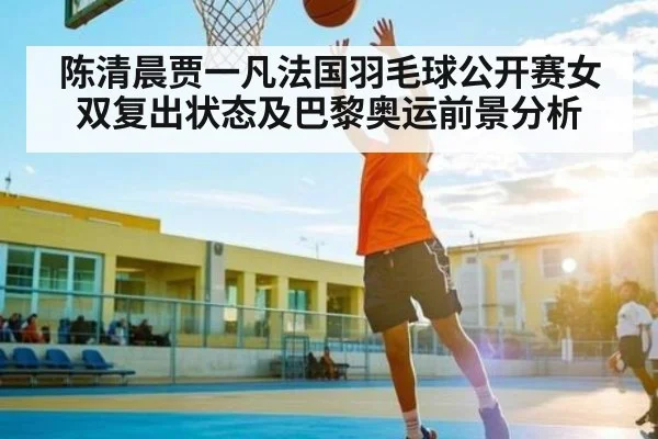 陈清晨贾一凡法国羽毛球公开赛女双复出状态及巴黎奥运前景分析 - kaiyun